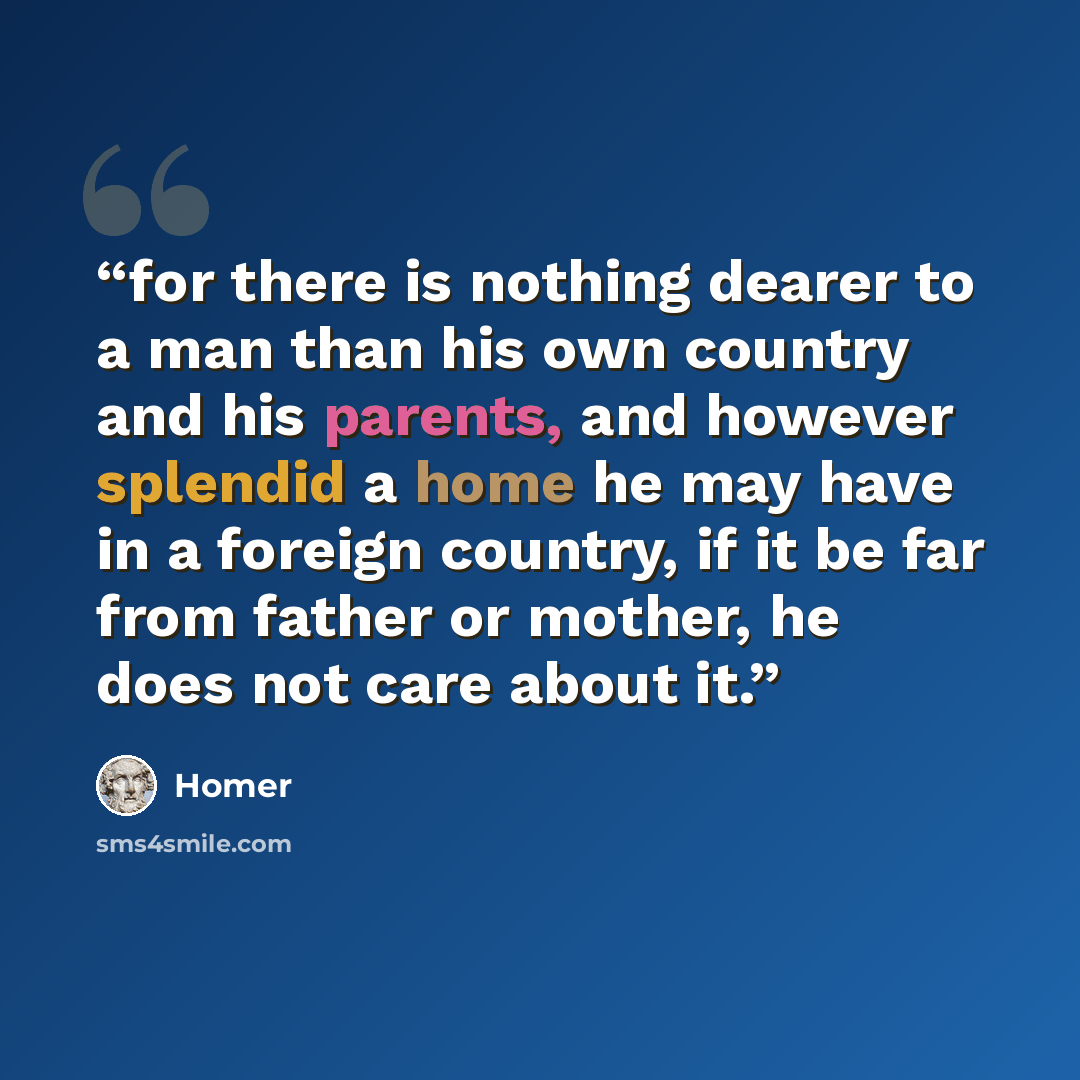 “for there is nothing dearer to a man than his own country and his parents, and however splendid a home he may have in a foreign country, if it be far from father or mother, he does not care about it.” quote by Homer