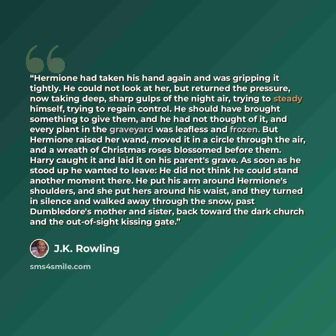 “Hermione had taken his hand again and was gripping it tightly. He could not look at her, but returned the pressure, now taking deep, sharp gulps of the night air, trying to steady himself, trying to regain control. He should have brought something to give them, and he had not thought of it, and…” quote by J.K. Rowling