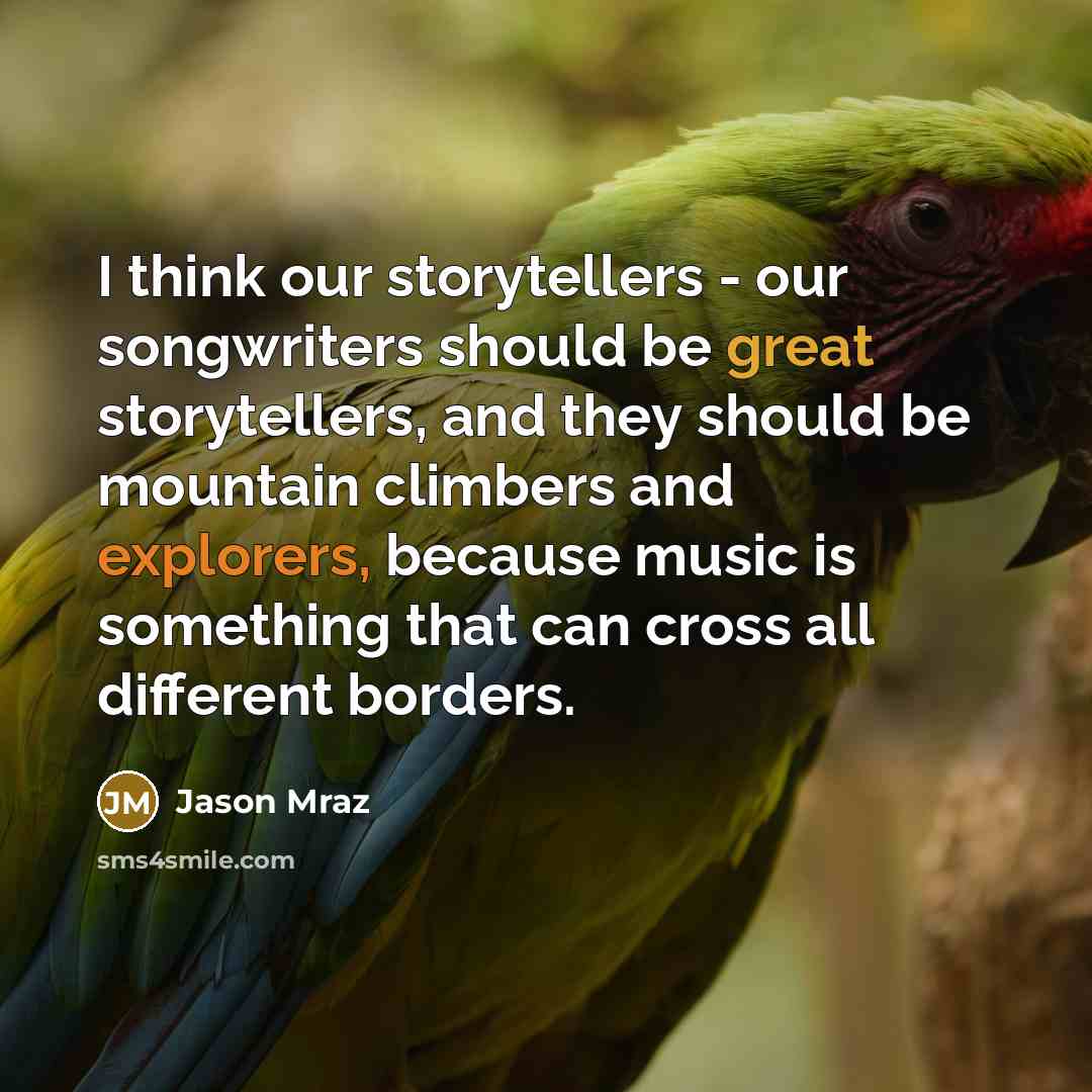 “I think our storytellers - our songwriters should be great storytellers, and they should be mountain climbers and explorers, because music is something that can cross all different borders.” quote by Jason Mraz