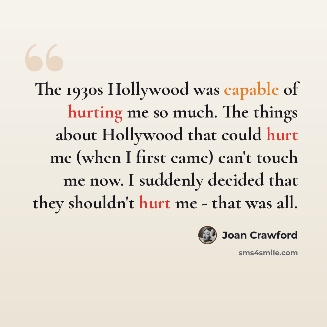 “The 1930s Hollywood was capable of hurting me so much. The things about Hollywood that could hurt me (when I first came) can't touch me now. I suddenly decided that they shouldn't hurt me - that was all.” quote by Joan Crawford