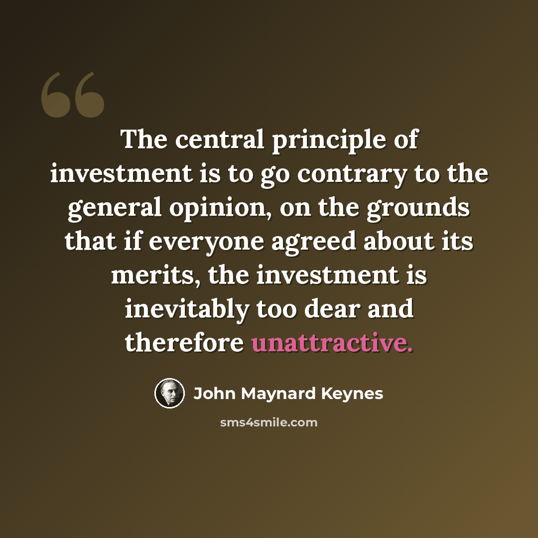 “The central principle of investment is to go contrary to the general opinion, on the grounds that if everyone agreed about its merits, the investment is inevitably too dear and therefore unattractive.” quote by John Maynard Keynes