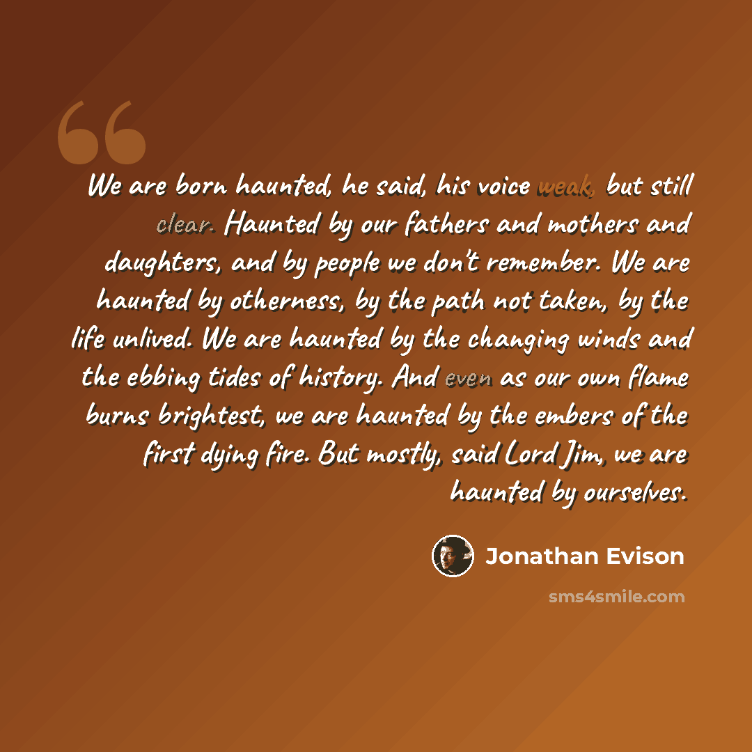 “We are born haunted, he said, his voice weak, but still clear. Haunted by our fathers and mothers and daughters, and by people we don't remember. We are haunted by otherness, by the path not taken, by the life unlived. We are haunted by the changing winds and the ebbing tides of history. And even…” quote by Jonathan Evison