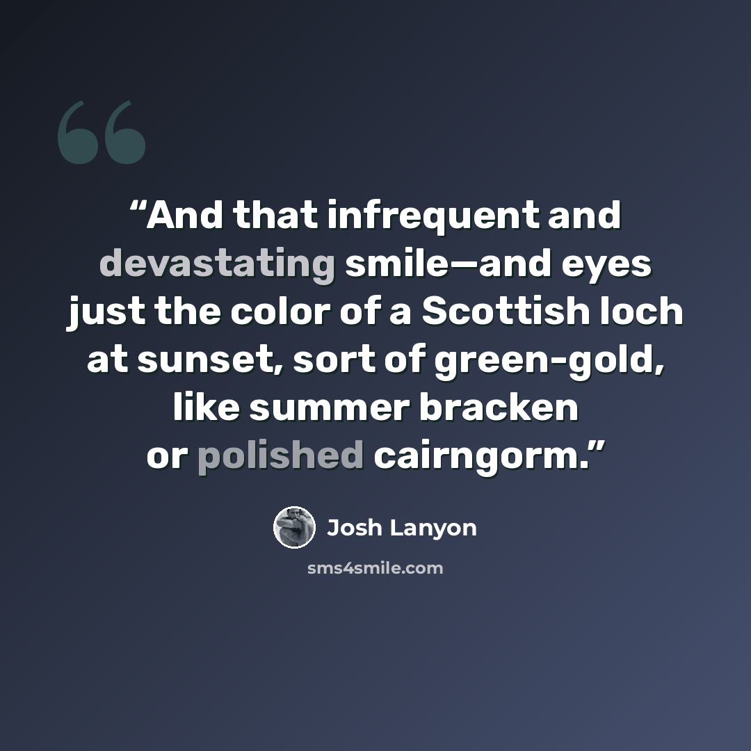 “And that infrequent and devastating smile—and eyes just the color of a Scottish loch at sunset, sort of green-gold, like summer bracken or polished cairngorm.” quote by Josh Lanyon