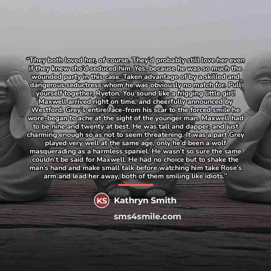 “They both loved her, of course. They’d probably still love her even if they knew she’d seduced him. Yes, because he was so much the wounded party in this case. Taken advantage of by a skilled and dangerous seductress whom he was obviously no match for. Pull yourself together, Ryeton. You sound…” quote by Kathryn Smith