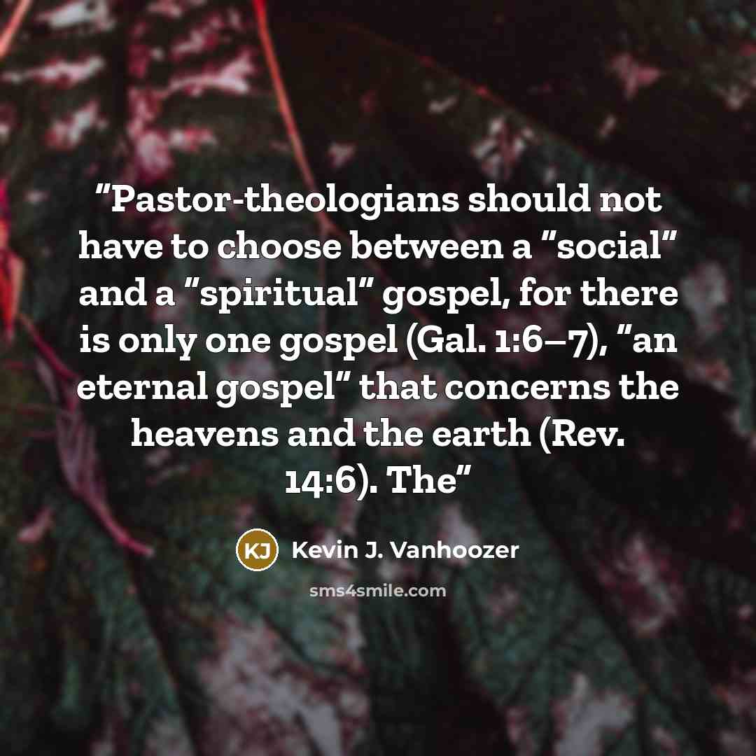“Pastor-theologians should not have to choose between a “social” and a “spiritual” gospel, for there is only one gospel (Gal. 1:6–7), “an eternal gospel” that concerns the heavens and the earth (Rev. 14:6). The” quote by Kevin J. Vanhoozer