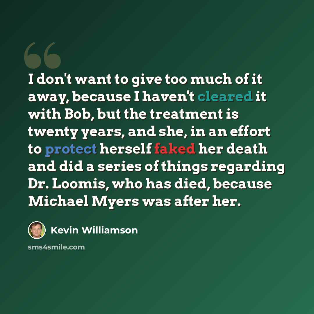 “I don't want to give too much of it away, because I haven't cleared it with Bob, but the treatment is twenty years, and she, in an effort to protect herself faked her death and did a series of things regarding Dr. Loomis, who has died, because Michael Myers was after her.” quote by Kevin Williamson