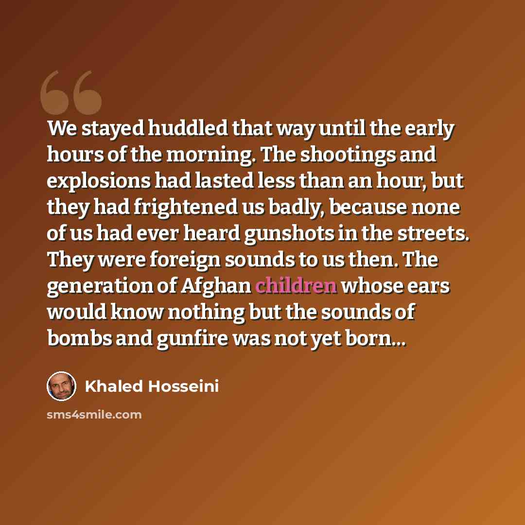 “We stayed huddled that way until the early hours of the morning. The shootings and explosions had lasted less than an hour, but they had frightened us badly, because none of us had ever heard gunshots in the streets. They were foreign sounds to us then. The generation of Afghan children whose ears…” quote by Khaled Hosseini