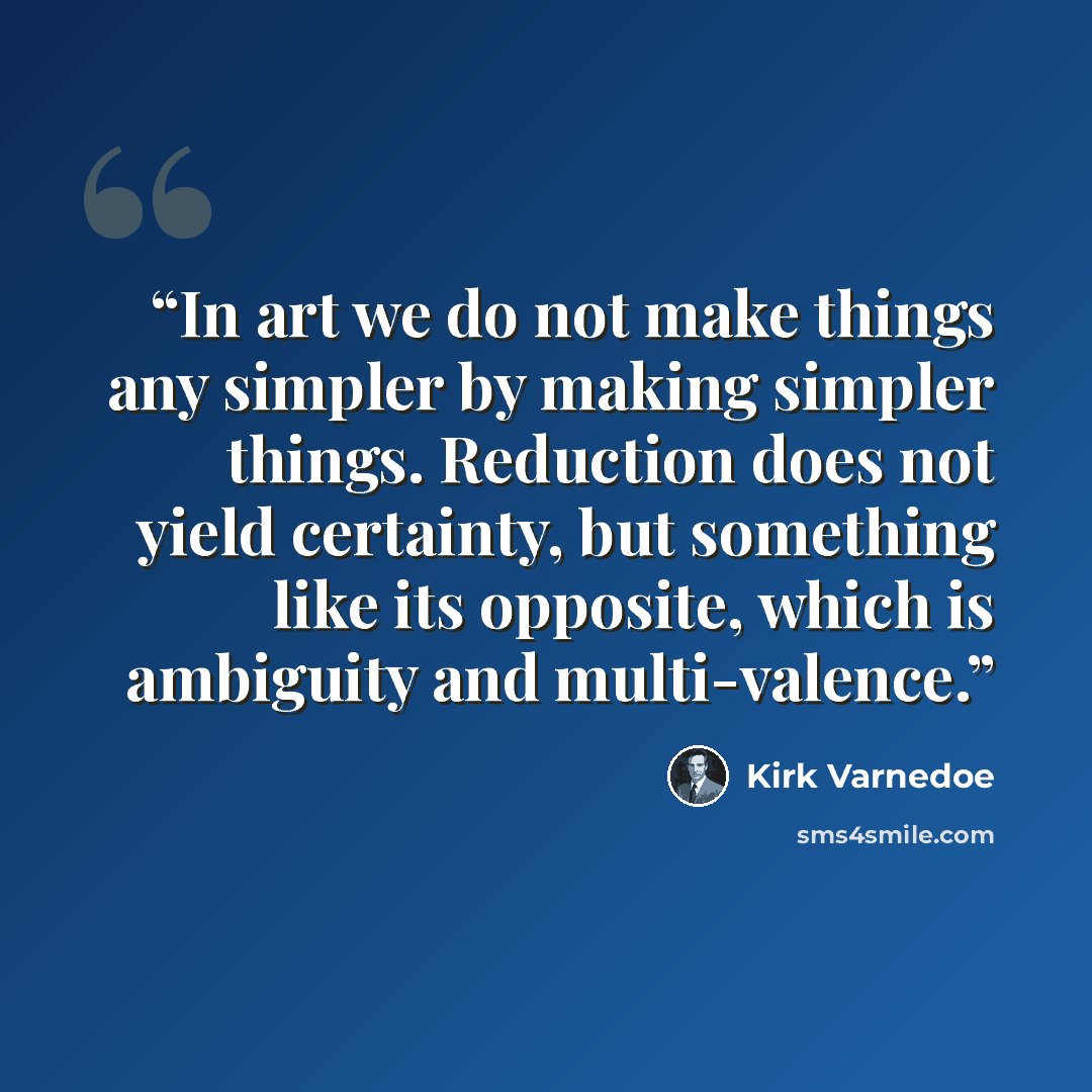 “In art we do not make things any simpler by making simpler things. Reduction does not yield certainty, but something like its opposite, which is ambiguity and multi-valence.” quote by Kirk Varnedoe