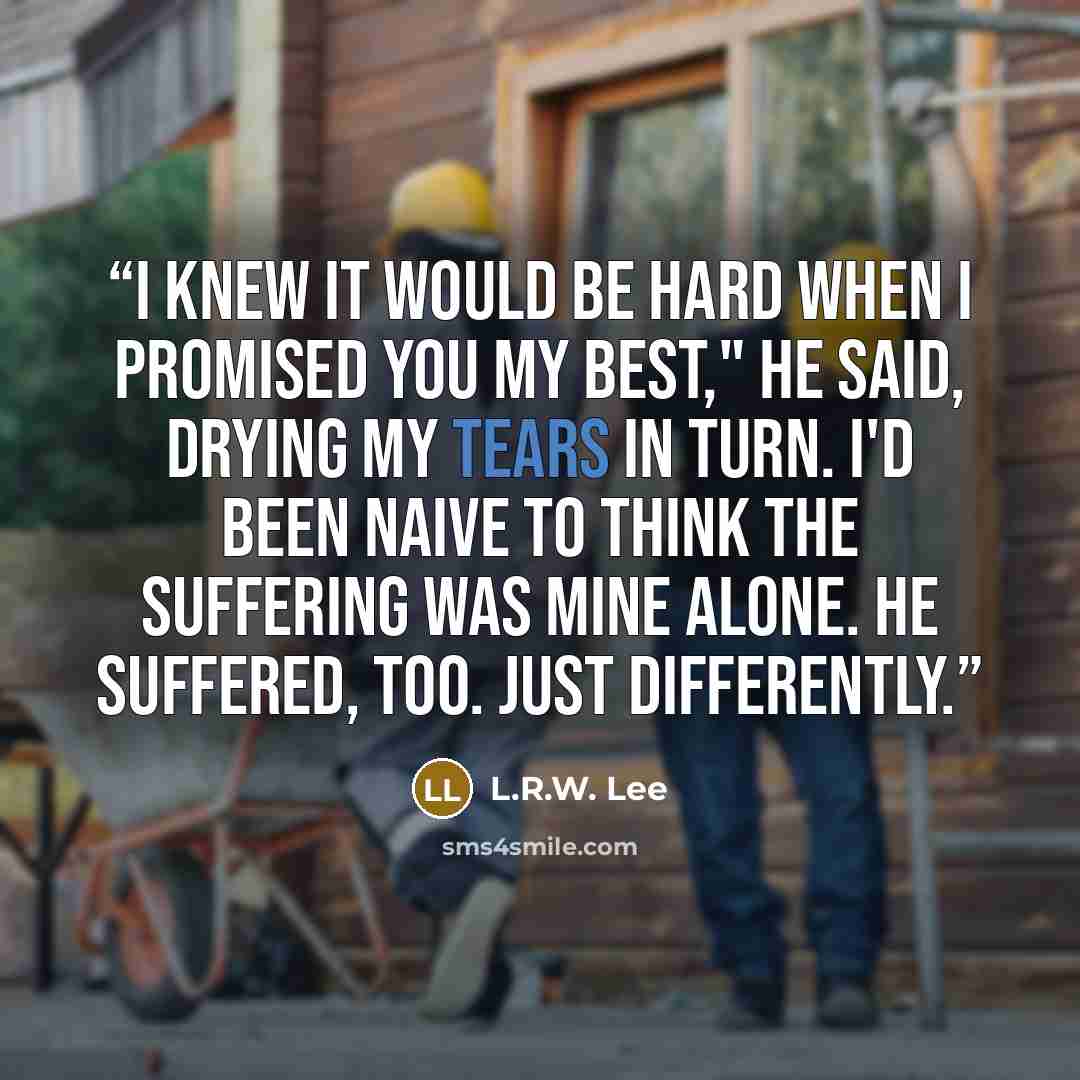 “I knew it would be hard when I promised you my best," he said, drying my tears in turn. I'd been naive to think the suffering was mine alone. He suffered, too. Just differently.” quote by L.R.W. Lee