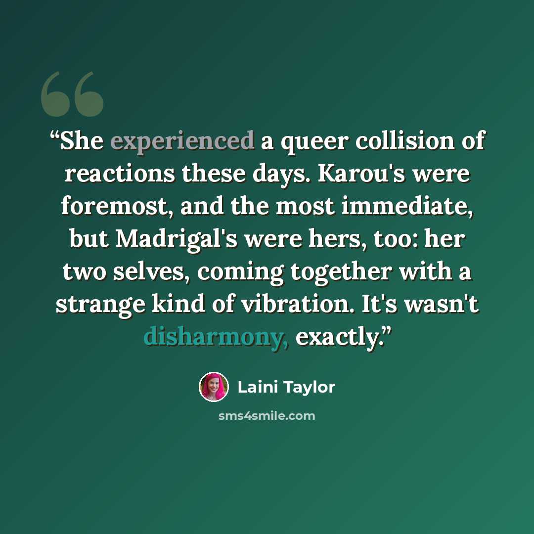 “She experienced a queer collision of reactions these days. Karou's were foremost, and the most immediate, but Madrigal's were hers, too: her two selves, coming together with a strange kind of vibration. It's wasn't disharmony, exactly.” quote by Laini Taylor