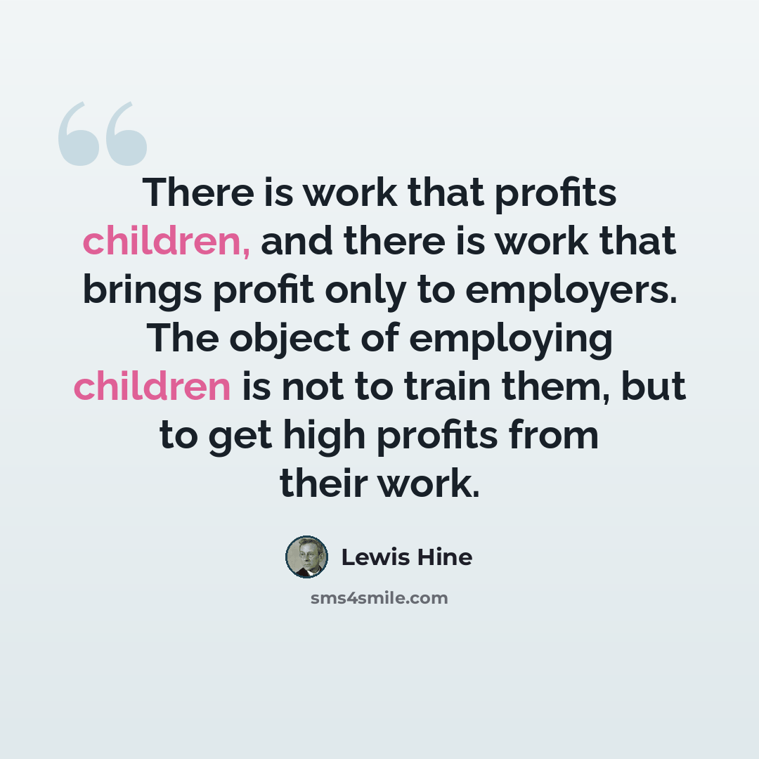 “There is work that profits children, and there is work that brings profit only to employers. The object of employing children is not to train them, but to get high profits from their work.” quote by Lewis Hine
