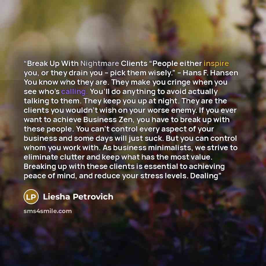 “Break Up With Nightmare Clients “People either inspire you, or they drain you – pick them wisely.” – Hans F. Hansen You know who they are. They make you cringe when you see who’s calling. You’ll do anything to avoid actually talking to them. They keep you up at night. They are the clients you…” quote by Liesha Petrovich