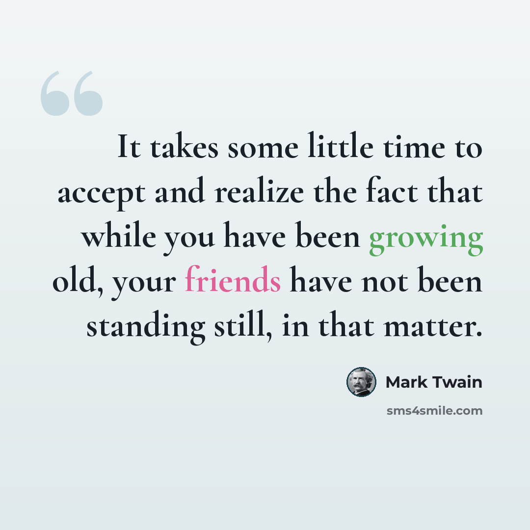 “It takes some little time to accept and realize the fact that while you have been growing old, your friends have not been standing still, in that matter.” quote by Mark Twain