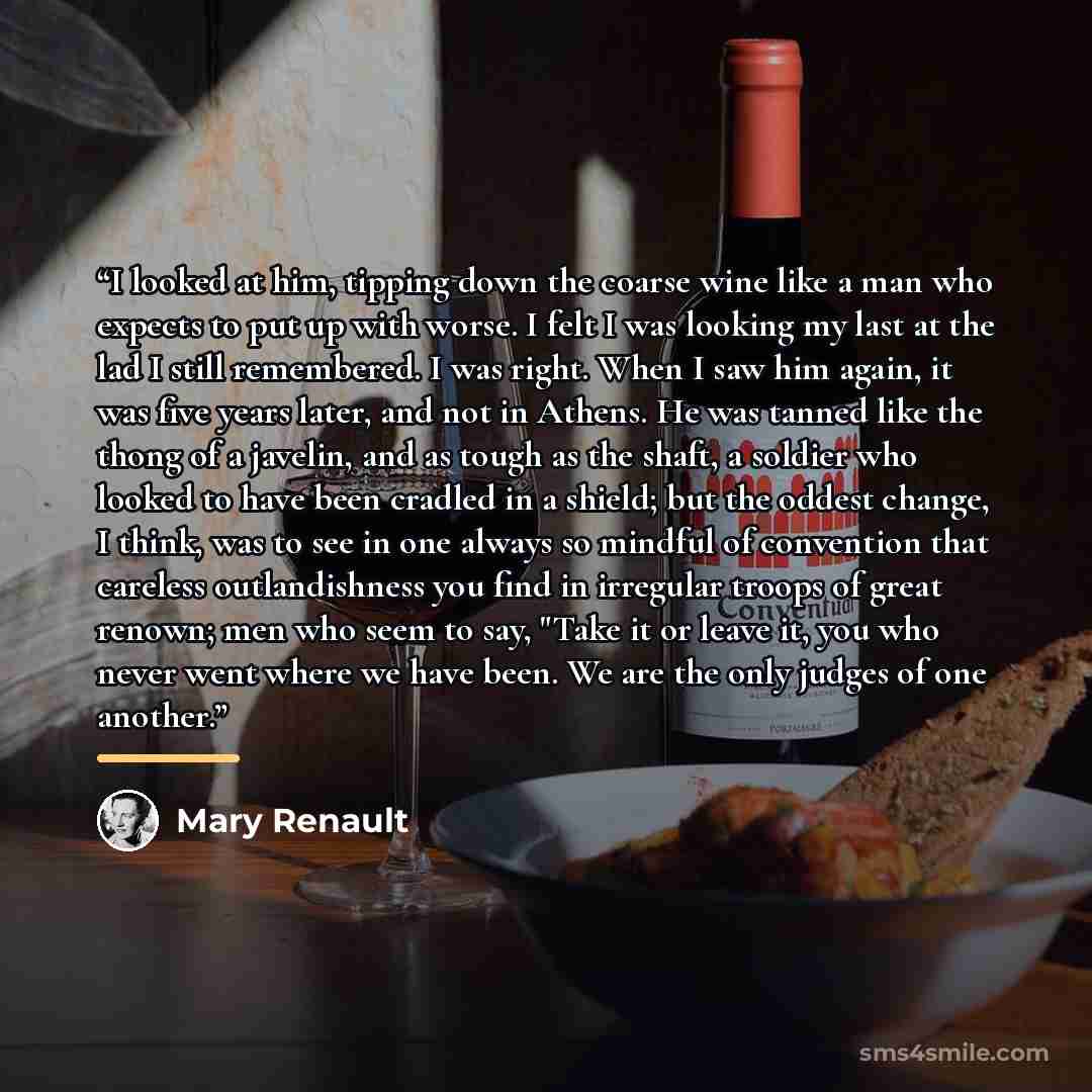 “I looked at him, tipping down the coarse wine like a man who expects to put up with worse. I felt I was looking my last at the lad I still remembered. I was right. When I saw him again, it was five years later, and not in Athens. He was tanned like the thong of a javelin, and as tough as the…” quote by Mary Renault