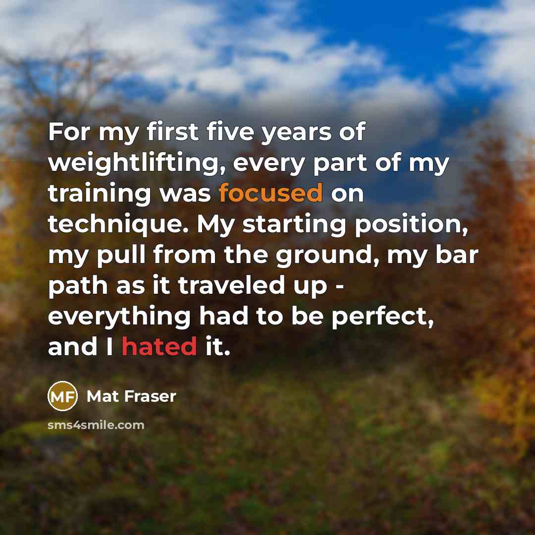 “For my first five years of weightlifting, every part of my training was focused on technique. My starting position, my pull from the ground, my bar path as it traveled up - everything had to be perfect, and I hated it.” quote by Mat Fraser