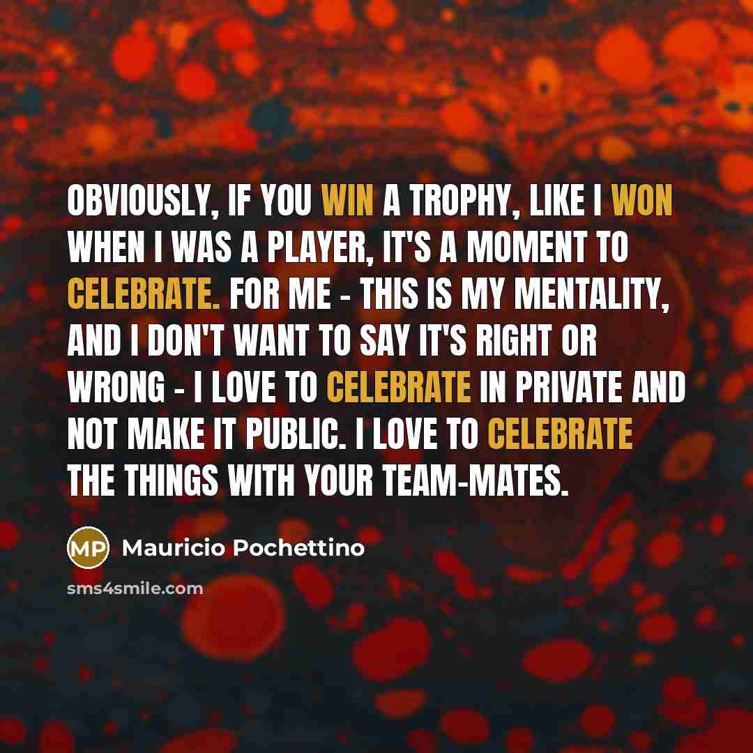 “Obviously, if you win a trophy, like I won when I was a player, it's a moment to celebrate. For me - this is my mentality, and I don't want to say it's right or wrong - I love to celebrate in private and not make it public. I love to celebrate the things with your team-mates.” quote by Mauricio Pochettino
