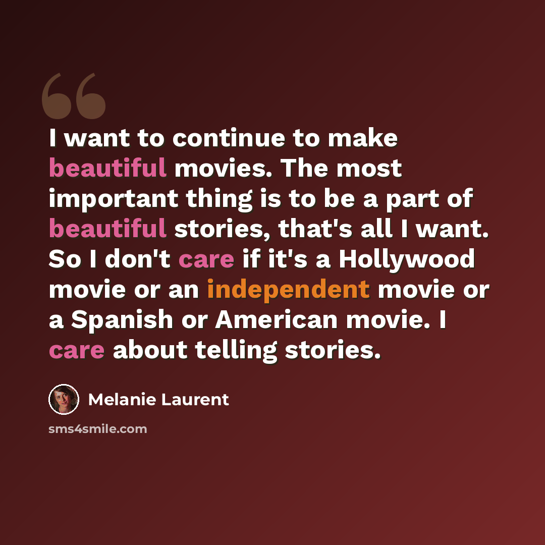 “I want to continue to make beautiful movies. The most important thing is to be a part of beautiful stories, that's all I want. So I don't care if it's a Hollywood movie or an independent movie or a Spanish or American movie. I care about telling stories.” quote by Melanie Laurent