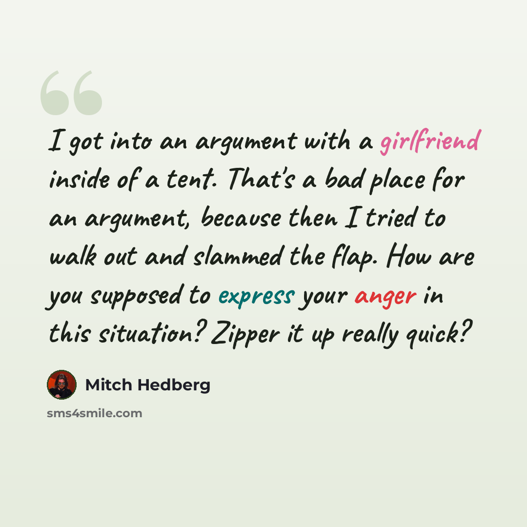 “I got into an argument with a girlfriend inside of a tent. That's a bad place for an argument, because then I tried to walk out and slammed the flap. How are you supposed to express your anger in this situation? Zipper it up really quick?” quote by Mitch Hedberg