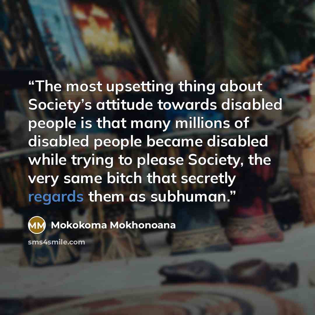 “The most upsetting thing about Society’s attitude towards disabled people is that many millions of disabled people became disabled while trying to please Society, the very same bitch that secretly regards them as subhuman.” quote by Mokokoma Mokhonoana