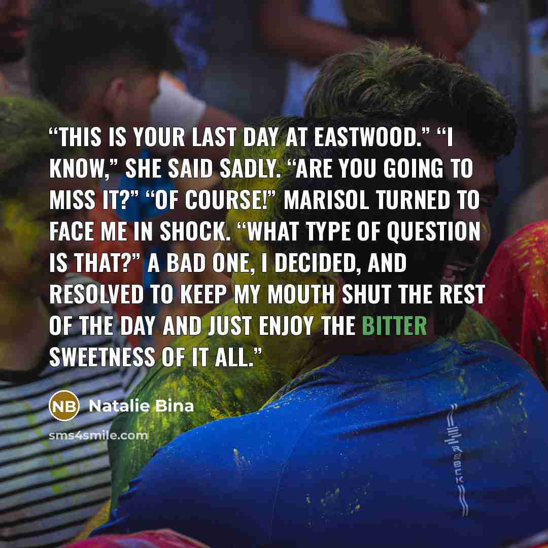 “This is your last day at Eastwood.” “I know,” she said sadly. “Are you going to miss it?” “Of course!” Marisol turned to face me in shock. “What type of question is that?” A bad one, I decided, and resolved to keep my mouth shut the rest of the day and just enjoy the bitter sweetness of it all.” quote by Natalie Bina