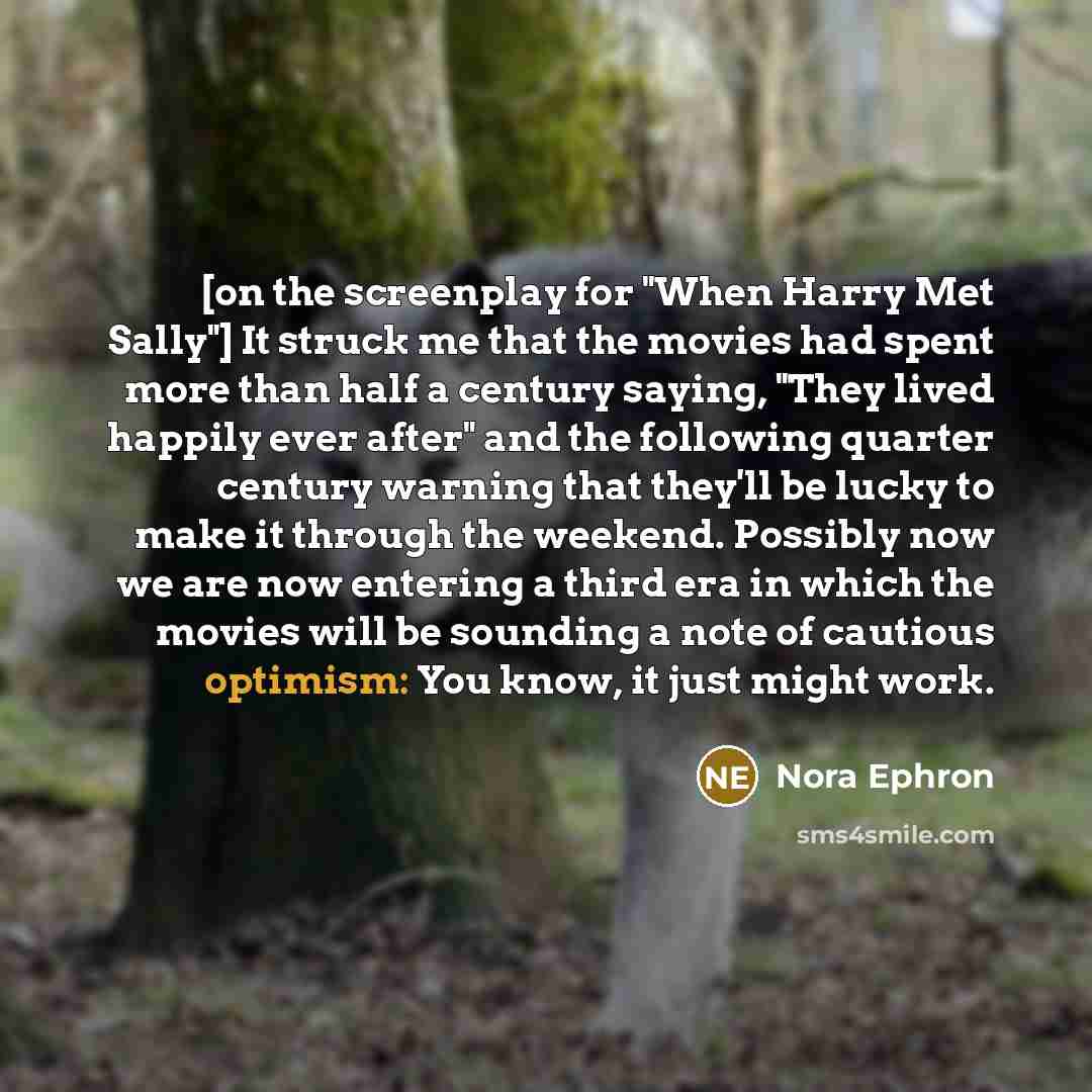 “[on the screenplay for "When Harry Met Sally"] It struck me that the movies had spent more than half a century saying, "They lived happily ever after" and the following quarter century warning that they'll be lucky to make it through the weekend. Possibly now we are now entering a third era in…” quote by Nora Ephron