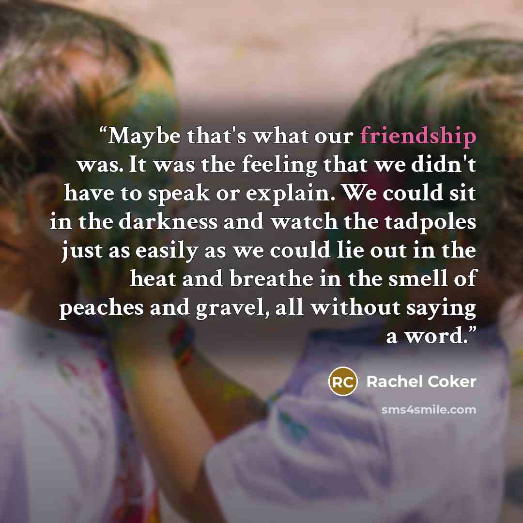 “Maybe that's what our friendship was. It was the feeling that we didn't have to speak or explain. We could sit in the darkness and watch the tadpoles just as easily as we could lie out in the heat and breathe in the smell of peaches and gravel, all without saying a word.” quote by Rachel Coker