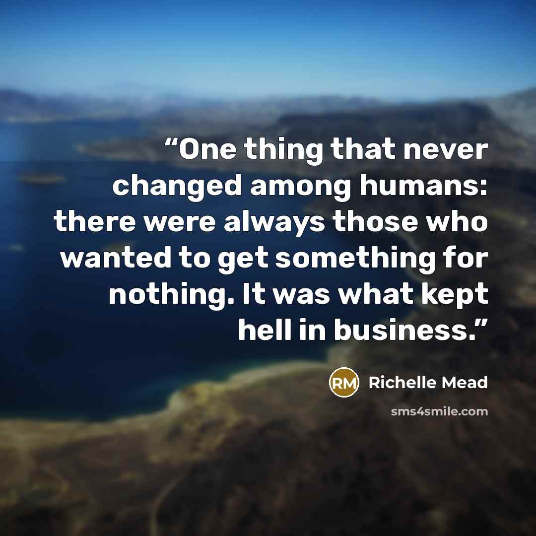 “One thing that never changed among humans: there were always those who wanted to get something for nothing. It was what kept hell in business.” quote by Richelle Mead