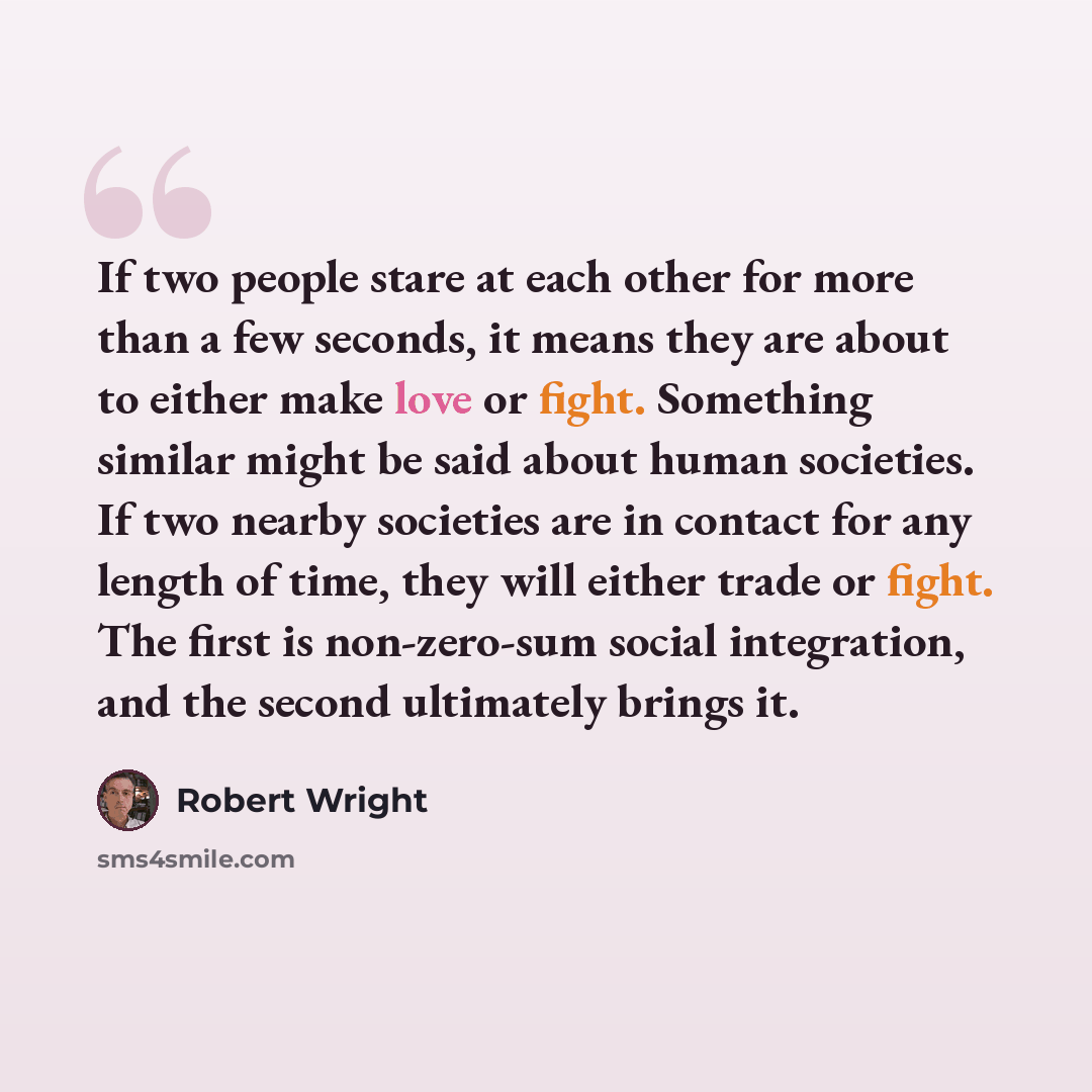 “If two people stare at each other for more than a few seconds, it means they are about to either make love or fight. Something similar might be said about human societies. If two nearby societies are in contact for any length of time, they will either trade or fight. The first is non-zero-sum…” quote by Robert Wright