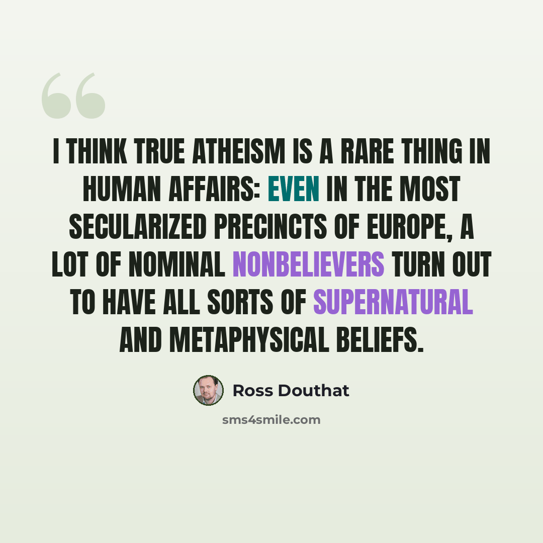 “I think true atheism is a rare thing in human affairs: Even in the most secularized precincts of Europe, a lot of nominal nonbelievers turn out to have all sorts of supernatural and metaphysical beliefs.” quote by Ross Douthat