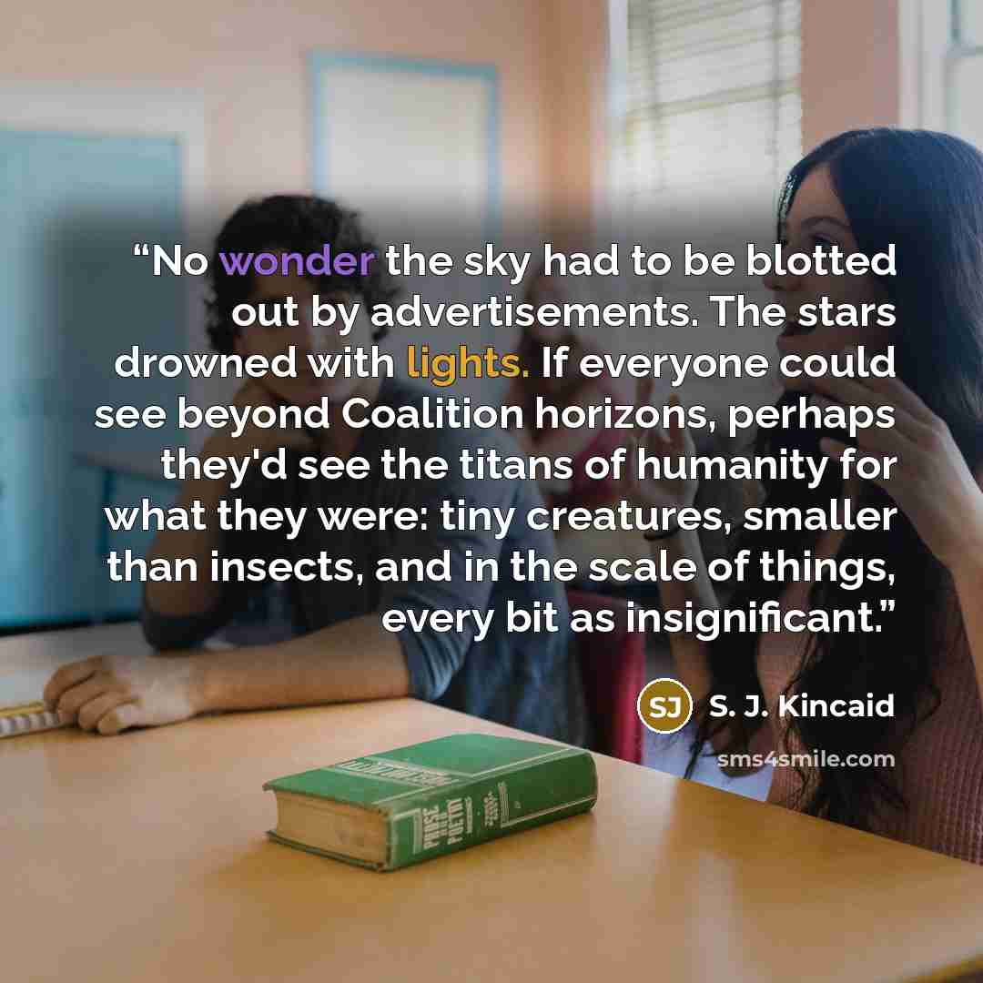 “No wonder the sky had to be blotted out by advertisements. The stars drowned with lights. If everyone could see beyond Coalition horizons, perhaps they'd see the titans of humanity for what they were: tiny creatures, smaller than insects, and in the scale of things, every bit as insignificant.” quote by S. J. Kincaid