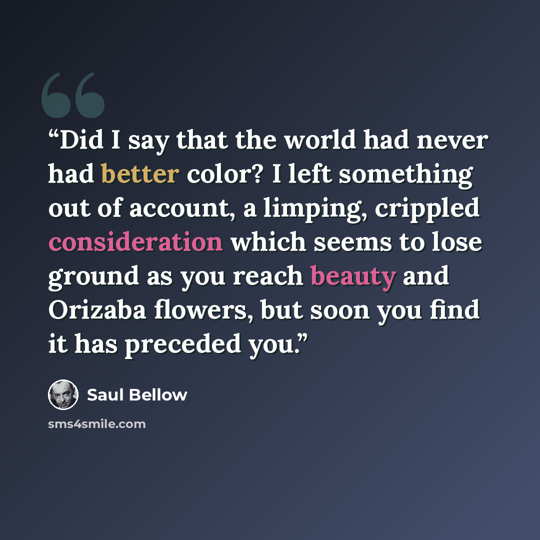 “Did I say that the world had never had better color? I left something out of account, a limping, crippled consideration which seems to lose ground as you reach beauty and Orizaba flowers, but soon you find it has preceded you.” quote by Saul Bellow