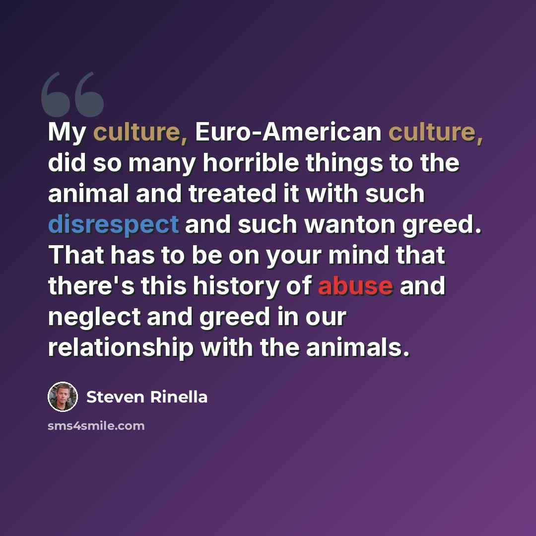“My culture, Euro-American culture, did so many horrible things to the animal and treated it with such disrespect and such wanton greed. That has to be on your mind that there's this history of abuse and neglect and greed in our relationship with the animals.” quote by Steven Rinella
