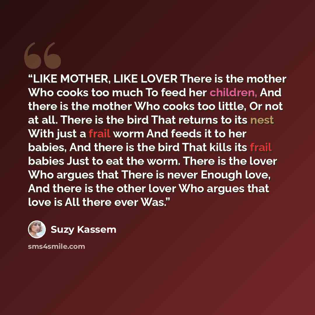 “LIKE MOTHER, LIKE LOVER There is the mother Who cooks too much To feed her children, And there is the mother Who cooks too little, Or not at all. There is the bird That returns to its nest With just a frail worm And feeds it to her babies, And there is the bird That kills its frail babies Just to…” quote by Suzy Kassem