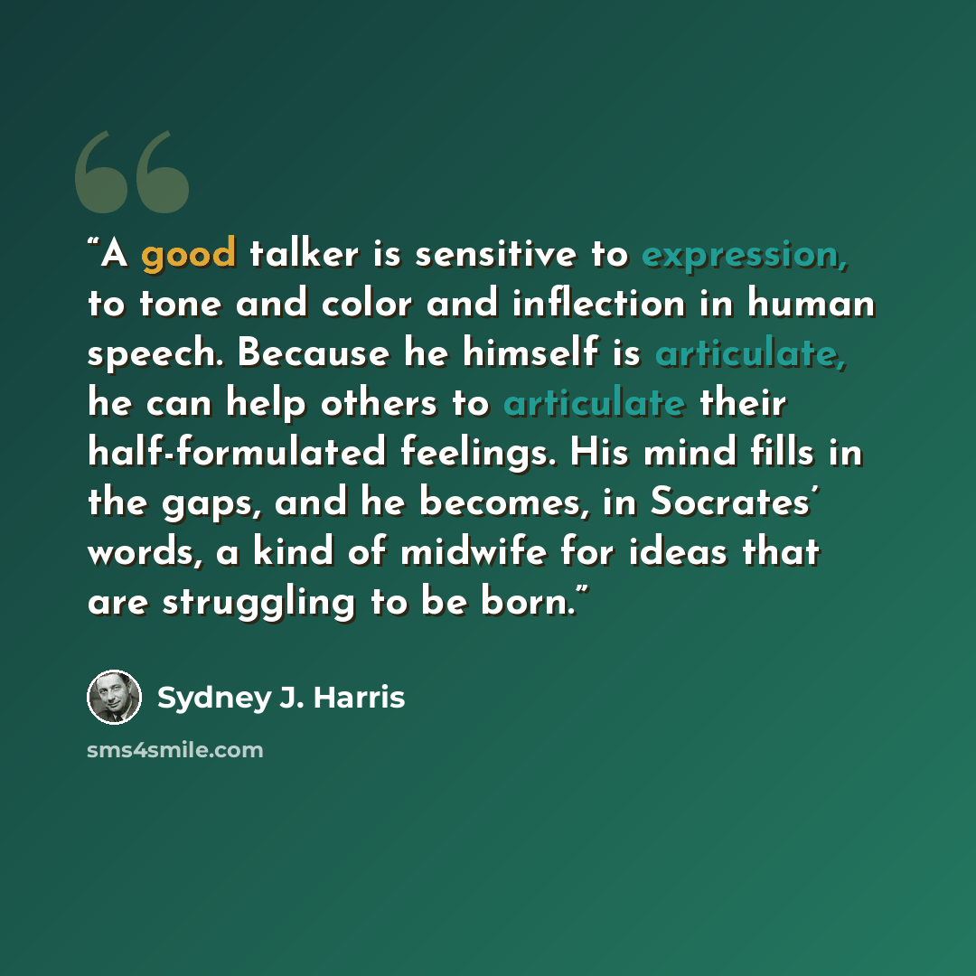 “A good talker is sensitive to expression, to tone and color and inflection in human speech. Because he himself is articulate, he can help others to articulate their half-formulated feelings. His mind fills in the gaps, and he becomes, in Socrates’ words, a kind of midwife for ideas that are…” quote by Sydney J. Harris