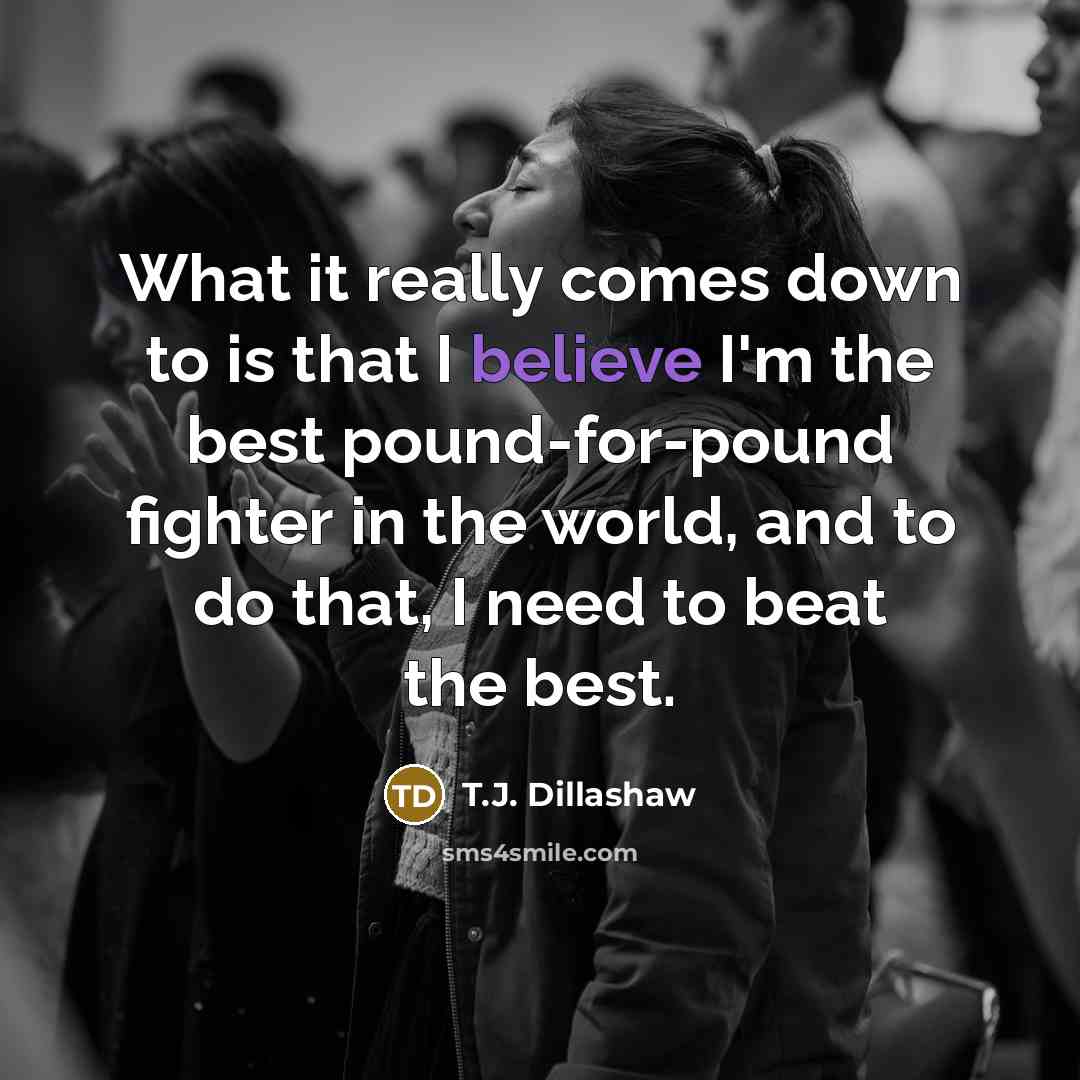 “What it really comes down to is that I believe I'm the best pound-for-pound fighter in the world, and to do that, I need to beat the best.” quote by T.J. Dillashaw