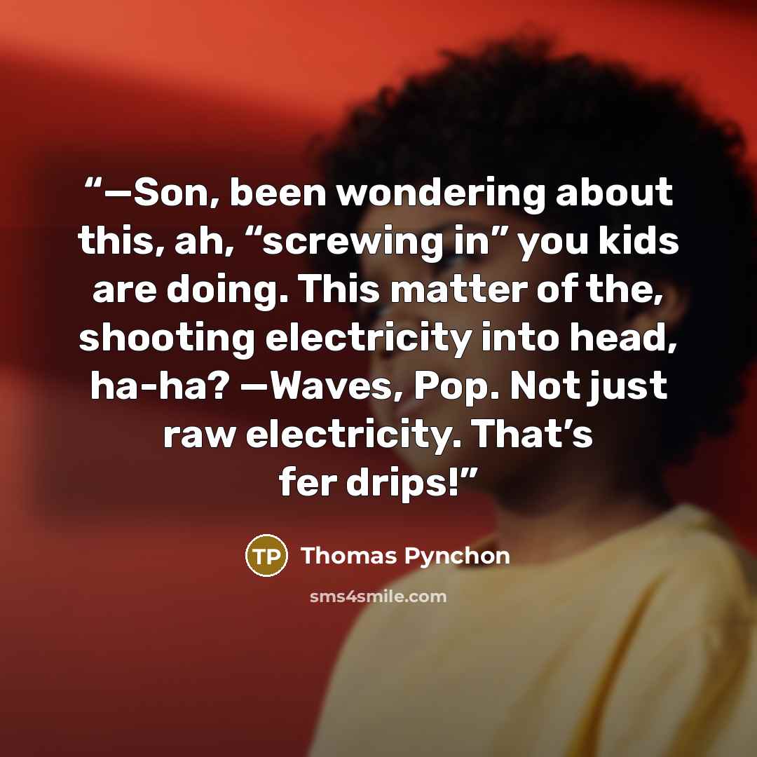 “—Son, been wondering about this, ah, “screwing in” you kids are doing. This matter of the, shooting electricity into head, ha-ha? —Waves, Pop. Not just raw electricity. That’s fer drips!” quote by Thomas Pynchon