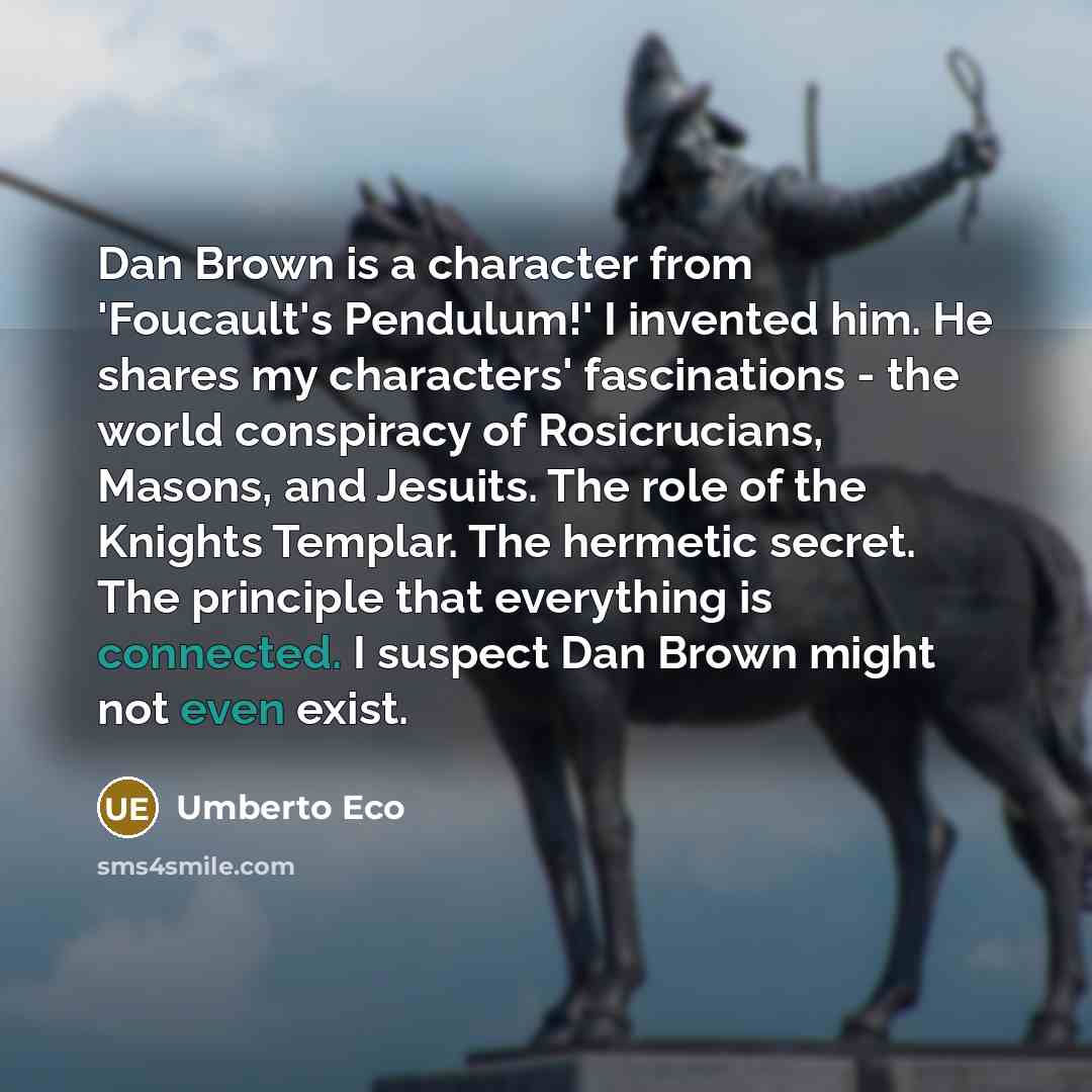 “Dan Brown is a character from 'Foucault's Pendulum!' I invented him. He shares my characters' fascinations - the world conspiracy of Rosicrucians, Masons, and Jesuits. The role of the Knights Templar. The hermetic secret. The principle that everything is connected. I suspect Dan Brown might not…” quote by Umberto Eco