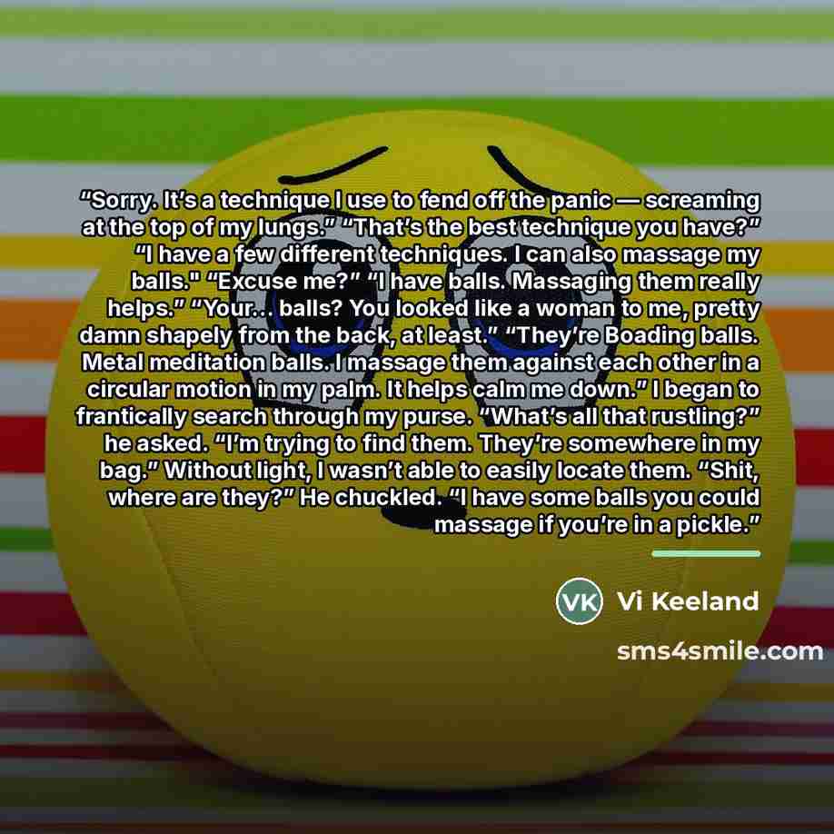“Sorry. It’s a technique I use to fend off the panic — screaming at the top of my lungs.” “That’s the best technique you have?” “I have a few different techniques. I can also massage my balls." “Excuse me?” “I have balls. Massaging them really helps.” “Your… balls? You looked like a woman to me…” quote by Vi Keeland