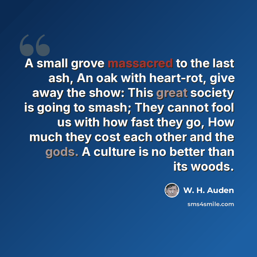 “A small grove massacred to the last ash, An oak with heart-rot, give away the show: This great society is going to smash; They cannot fool us with how fast they go, How much they cost each other and the gods. A culture is no better than its woods.” quote by W. H. Auden