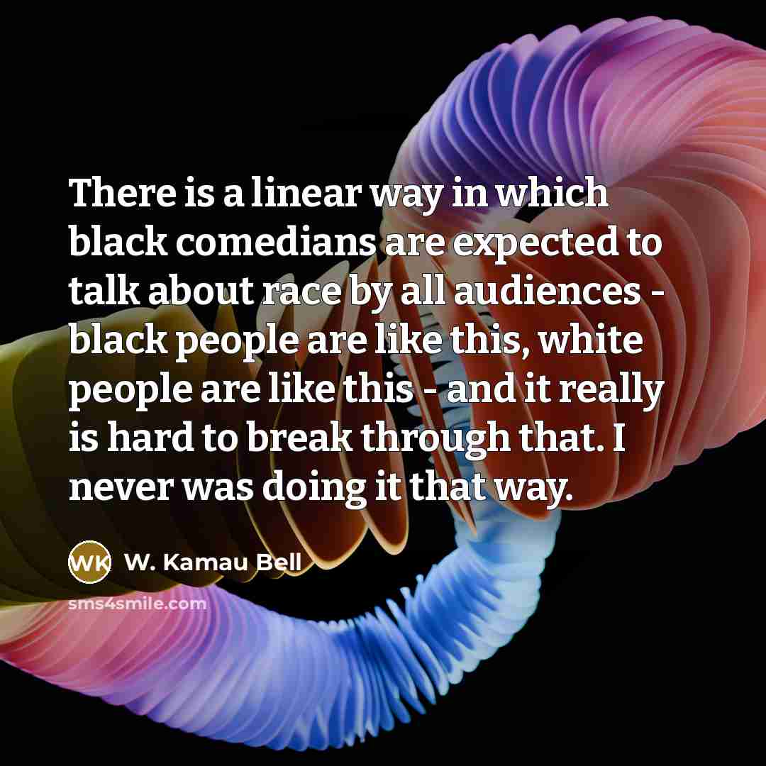 “There is a linear way in which black comedians are expected to talk about race by all audiences - black people are like this, white people are like this - and it really is hard to break through that. I never was doing it that way.” quote by W. Kamau Bell