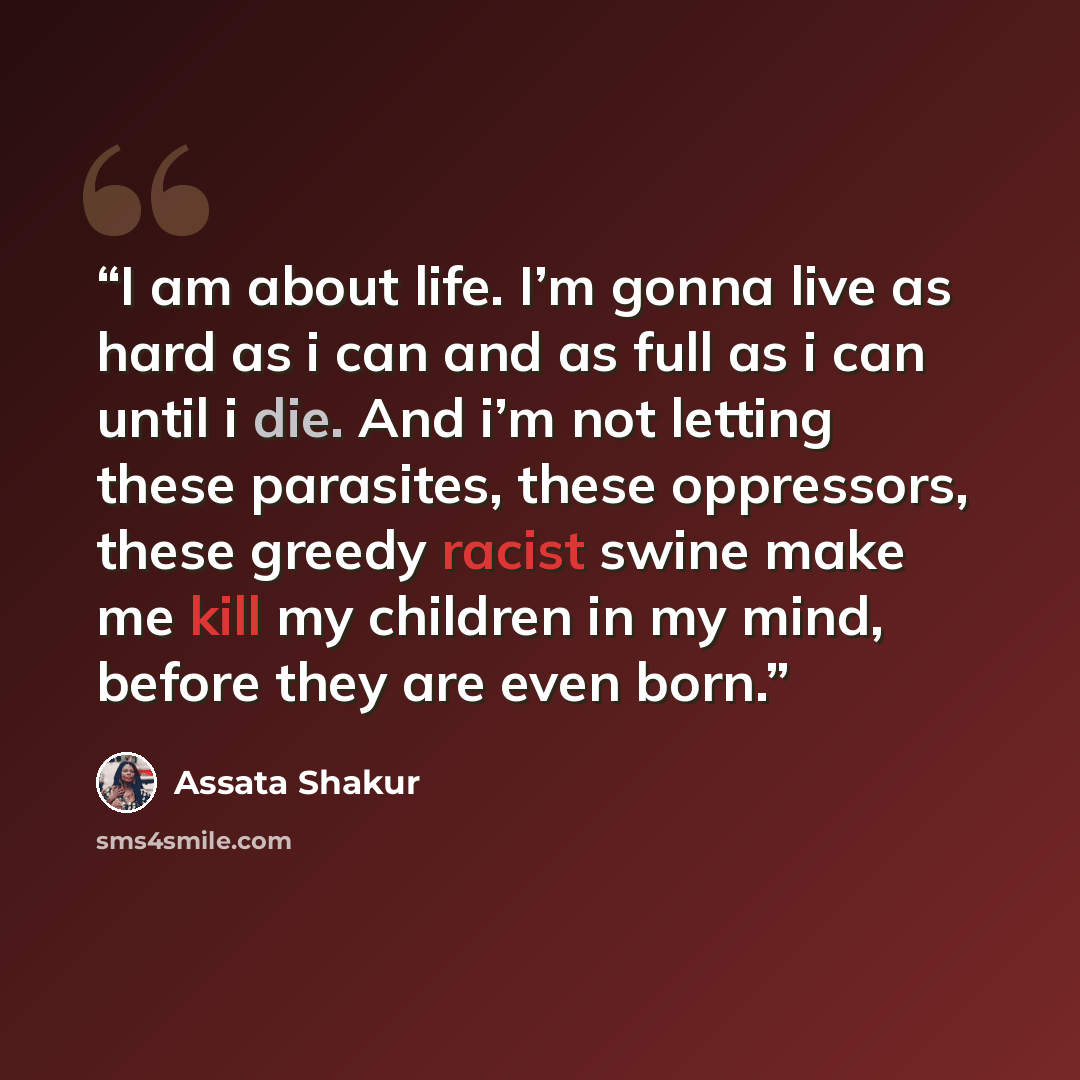 “I am about life. I’m gonna live as hard as i can and as full as i can until i die. And i’m not letting these parasites, these oppressors, these greedy racist swine make me kill my children in my mind, before they are even born.” quote by Assata Shakur