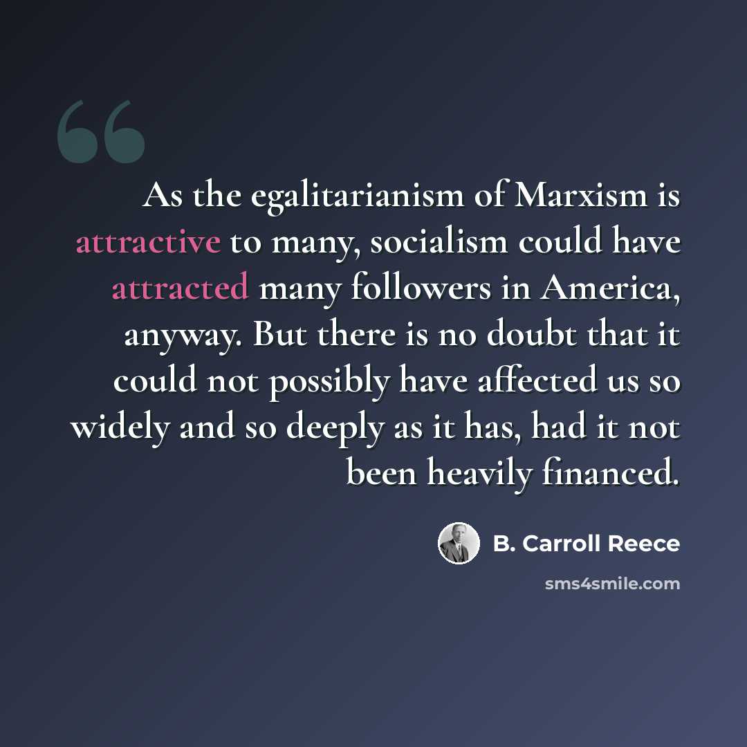 “As the egalitarianism of Marxism is attractive to many, socialism could have attracted many followers in America, anyway. But there is no doubt that it could not possibly have affected us so widely and so deeply as it has, had it not been heavily financed.” quote by B. Carroll Reece