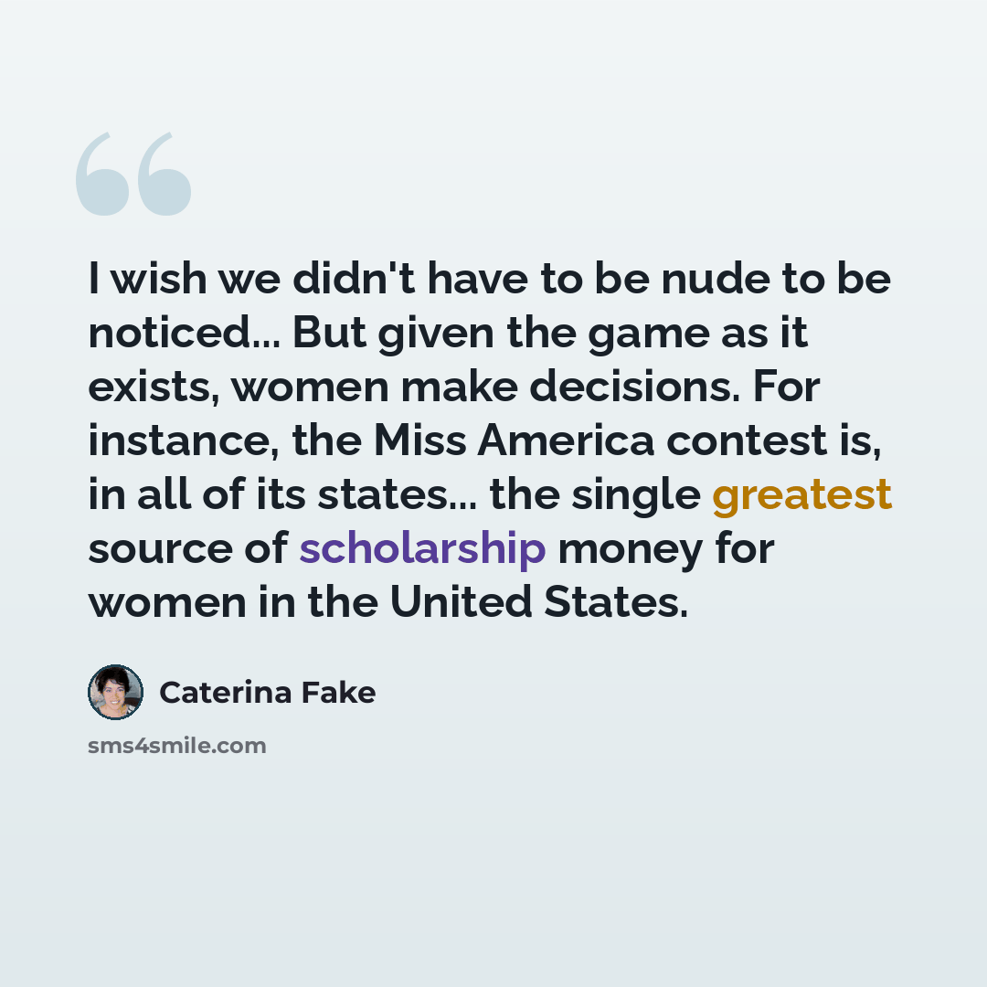 “I wish we didn't have to be nude to be noticed... But given the game as it exists, women make decisions. For instance, the Miss America contest is, in all of its states... the single greatest source of scholarship money for women in the United States.” quote by Caterina Fake