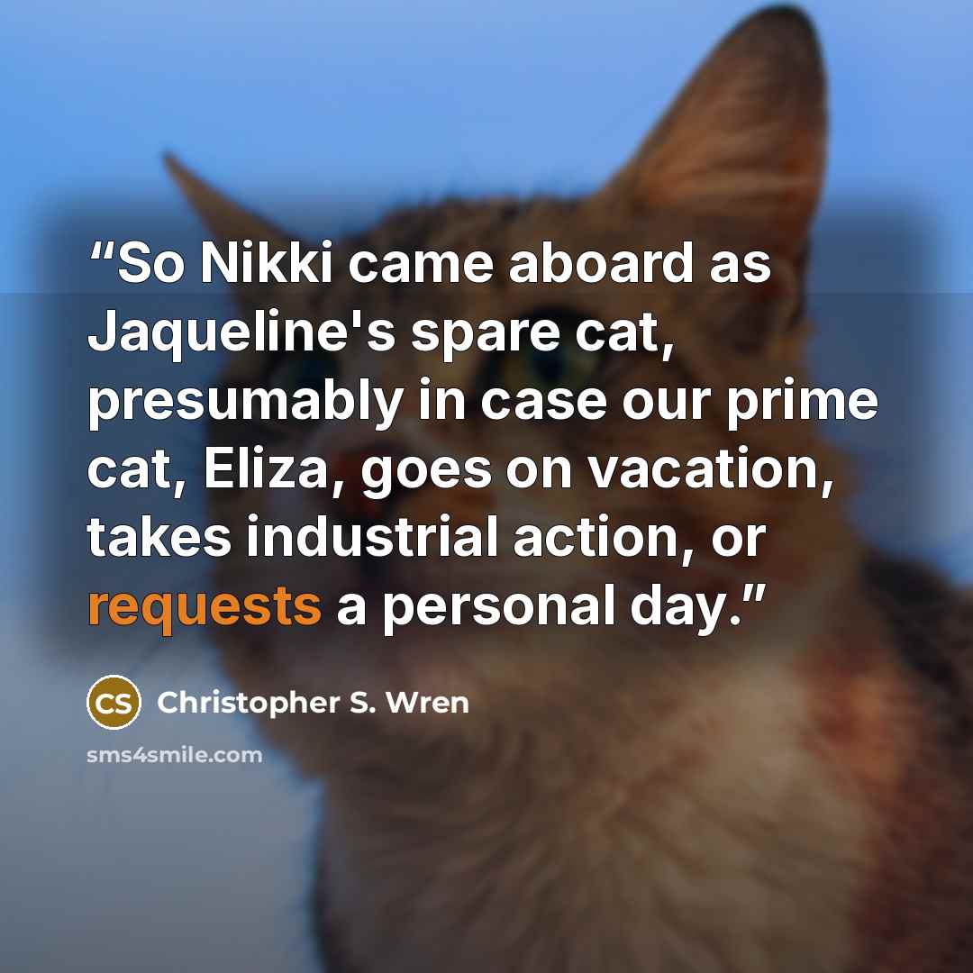 “So Nikki came aboard as Jaqueline's spare cat, presumably in case our prime cat, Eliza, goes on vacation, takes industrial action, or requests a personal day.” quote by Christopher S. Wren