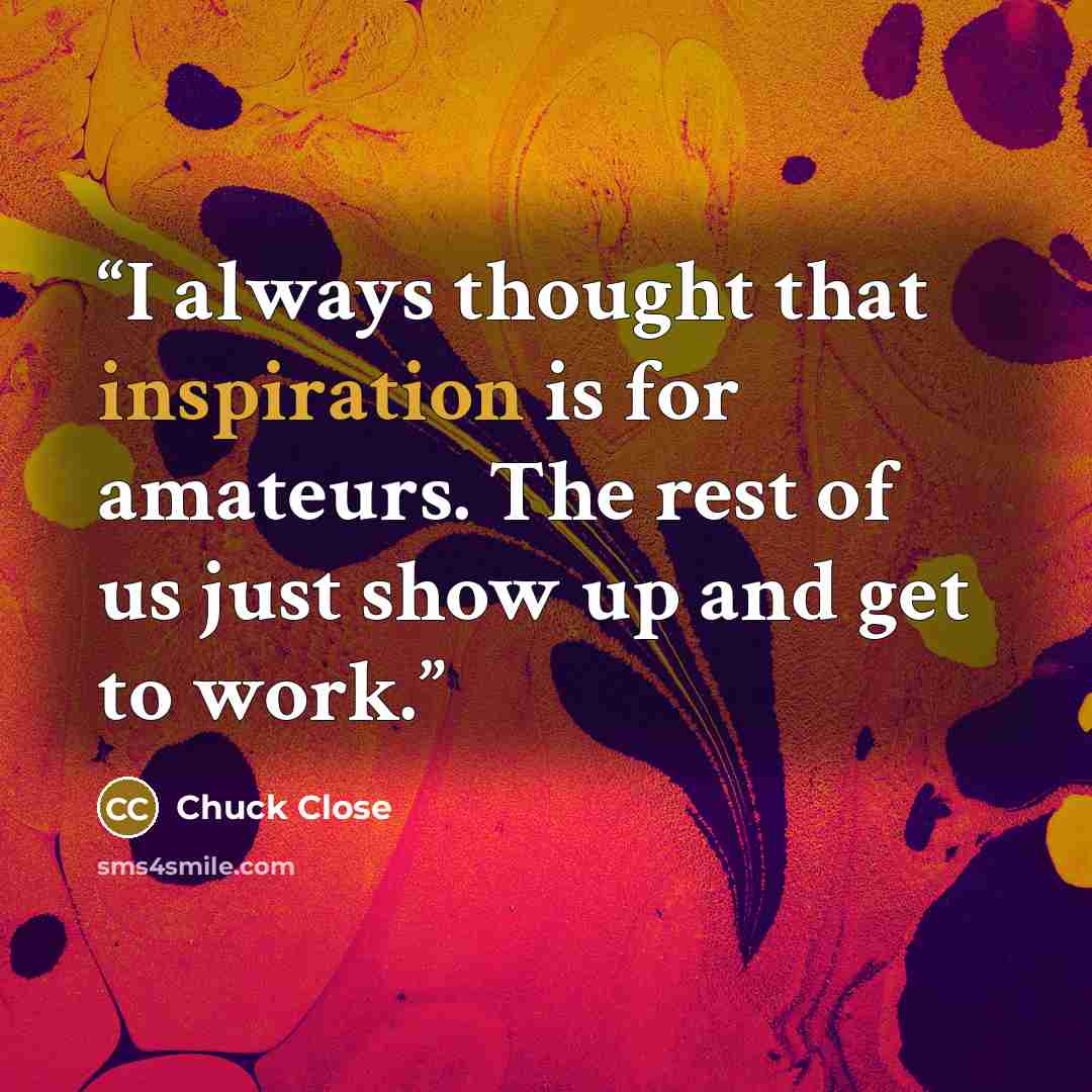“I always thought that inspiration is for amateurs. The rest of us just show up and get to work.” quote by Chuck Close
