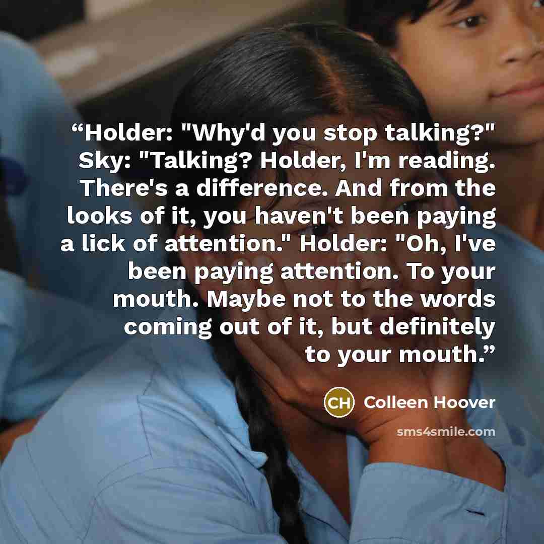“Holder: "Why'd you stop talking?" Sky: "Talking? Holder, I'm reading. There's a difference. And from the looks of it, you haven't been paying a lick of attention." Holder: "Oh, I've been paying attention. To your mouth. Maybe not to the words coming out of it, but definitely to your mouth.” quote by Colleen Hoover