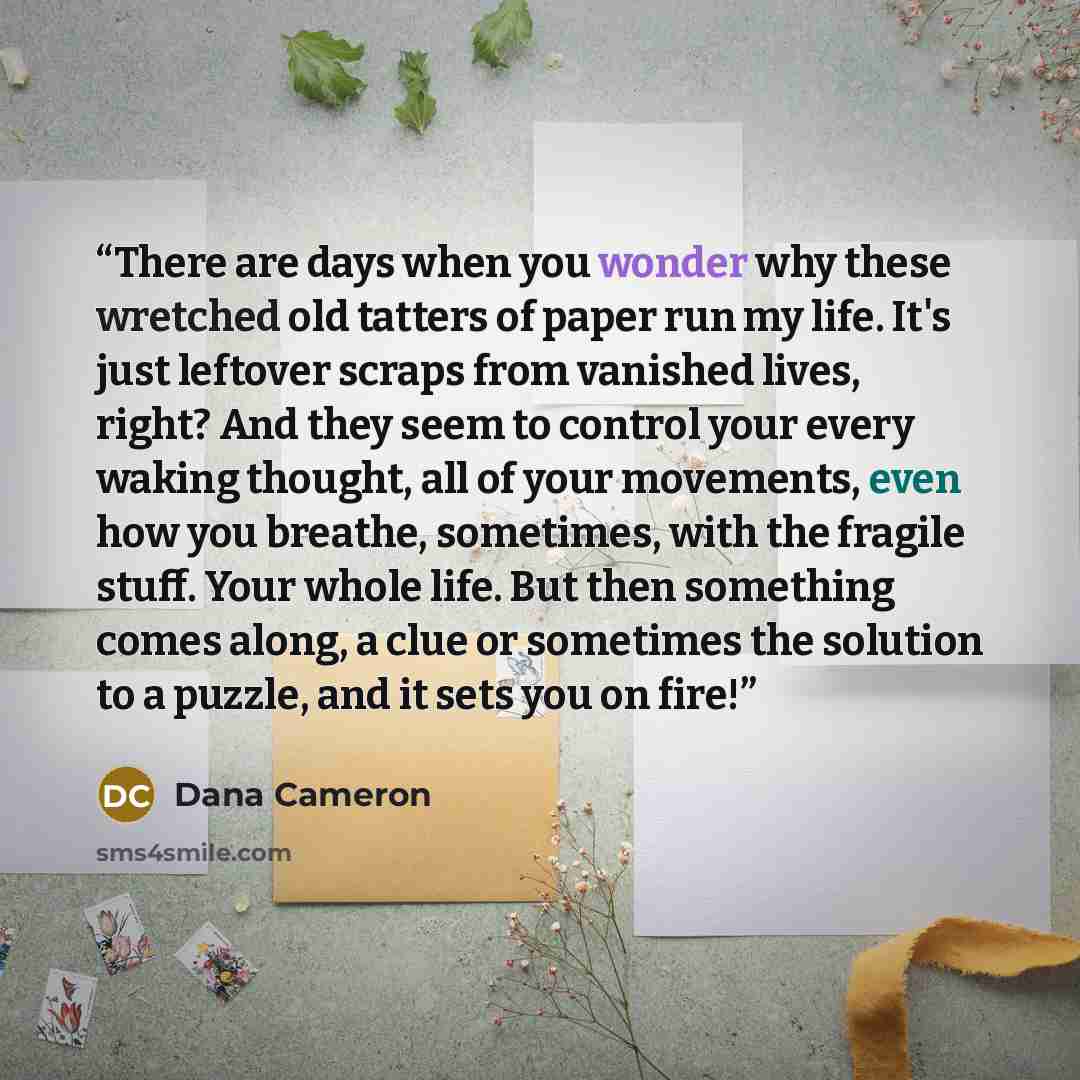 “There are days when you wonder why these wretched old tatters of paper run my life. It's just leftover scraps from vanished lives, right? And they seem to control your every waking thought, all of your movements, even how you breathe, sometimes, with the fragile stuff. Your whole life. But then…” quote by Dana Cameron