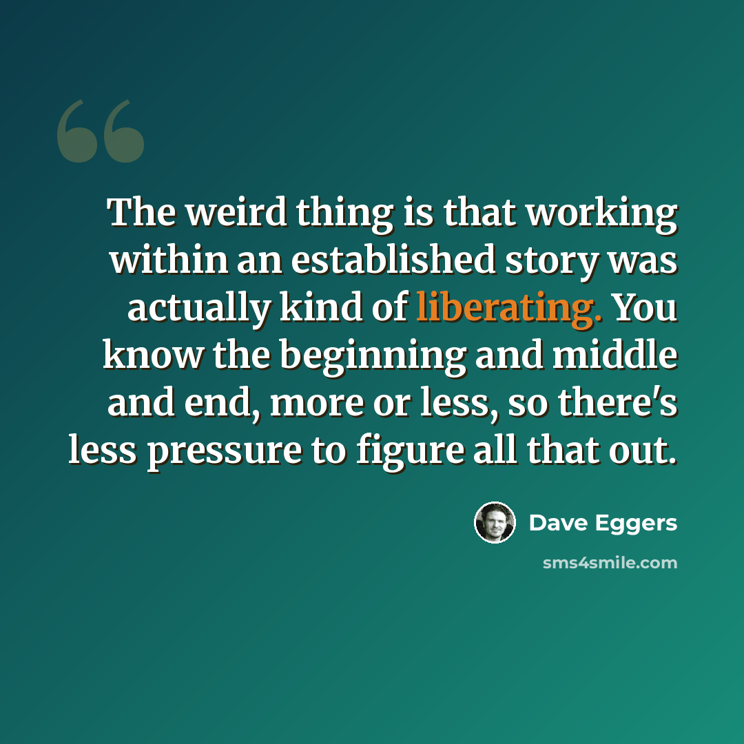 “The weird thing is that working within an established story was actually kind of liberating. You know the beginning and middle and end, more or less, so there's less pressure to figure all that out.” quote by Dave Eggers
