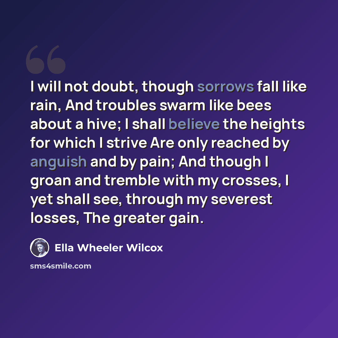 “I will not doubt, though sorrows fall like rain, And troubles swarm like bees about a hive; I shall believe the heights for which I strive Are only reached by anguish and by pain; And though I groan and tremble with my crosses, I yet shall see, through my severest losses, The greater gain.” quote by Ella Wheeler Wilcox