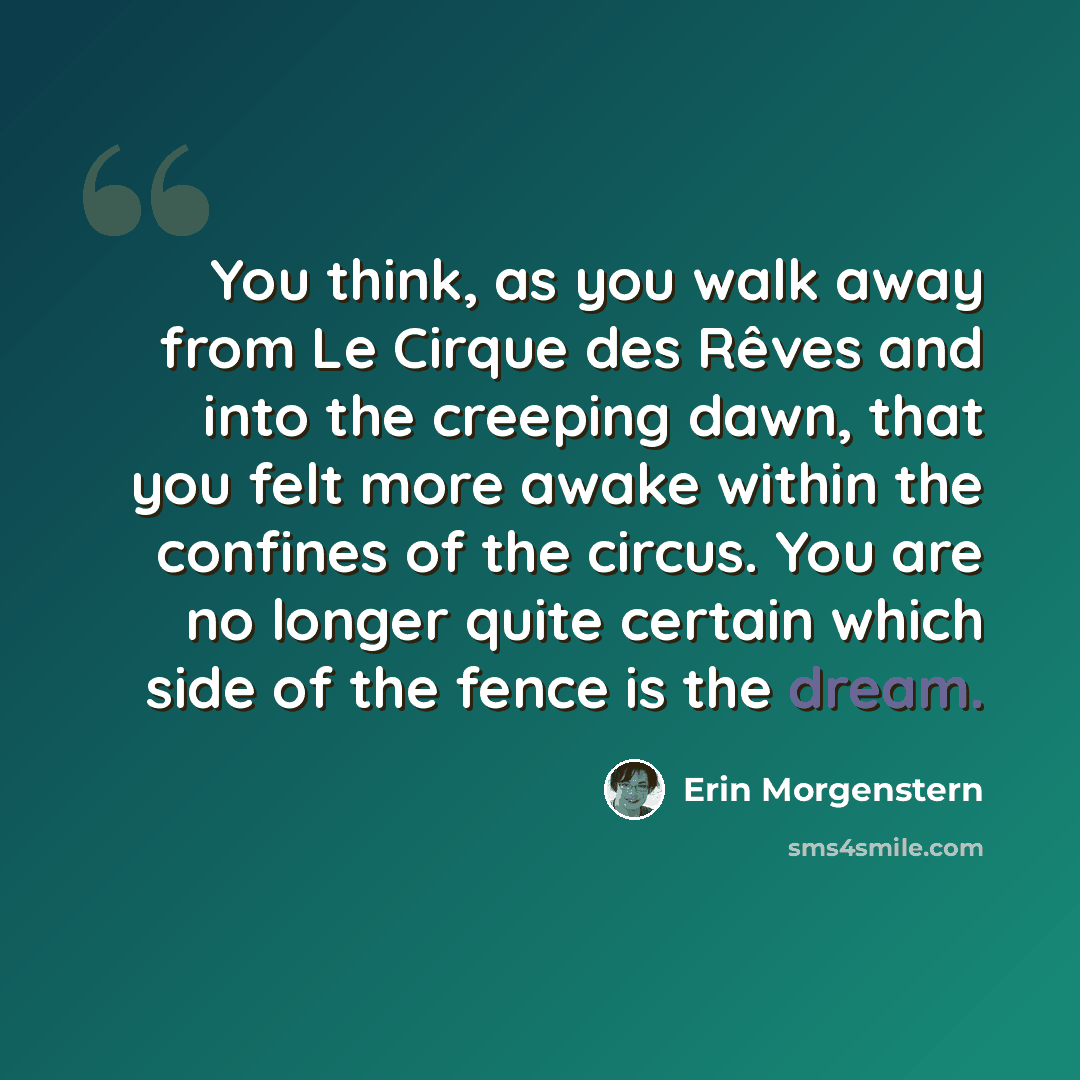 “You think, as you walk away from Le Cirque des Rêves and into the creeping dawn, that you felt more awake within the confines of the circus. You are no longer quite certain which side of the fence is the dream.” quote by Erin Morgenstern